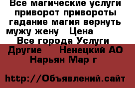 Все магические услуги приворот привороты гадание магия вернуть мужу жену › Цена ­ 1 000 - Все города Услуги » Другие   . Ненецкий АО,Нарьян-Мар г.